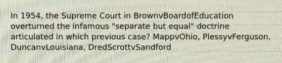 In 1954, the Supreme Court in BrownvBoardofEducation overturned the infamous "separate but equal" doctrine articulated in which previous case? MappvOhio, PlessyvFerguson, DuncanvLouisiana, DredScrottvSandford