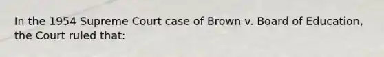 In the 1954 Supreme Court case of Brown v. Board of Education, the Court ruled that: