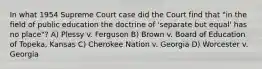 In what 1954 Supreme Court case did the Court find that "in the field of public education the doctrine of 'separate but equal' has no place"? A) Plessy v. Ferguson B) Brown v. Board of Education of Topeka, Kansas C) Cherokee Nation v. Georgia D) Worcester v. Georgia