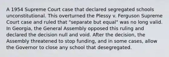 A 1954 Supreme Court case that declared segregated schools unconstitutional. This overturned the Plessy v. Ferguson Supreme Court case and ruled that "separate but equal" was no long valid. In Georgia, the General Assembly opposed this ruling and declared the decision null and void. After the decision, the Assembly threatened to stop funding, and in some cases, allow the Governor to close any school that desegregated.