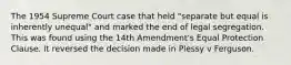 The 1954 Supreme Court case that held "separate but equal is inherently unequal" and marked the end of legal segregation. This was found using the 14th Amendment's Equal Protection Clause. It reversed the decision made in Plessy v Ferguson.