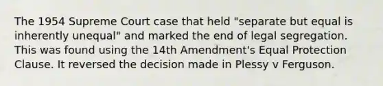 The 1954 Supreme Court case that held "separate but equal is inherently unequal" and marked the end of legal segregation. This was found using the 14th Amendment's Equal Protection Clause. It reversed the decision made in Plessy v Ferguson.