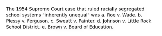 The 1954 Supreme Court case that ruled racially segregated school systems "inherently unequal" was a. Roe v. Wade. b. Plessy v. Ferguson. c. Sweatt v. Painter. d. Johnson v. Little Rock School District. e. Brown v. Board of Education.