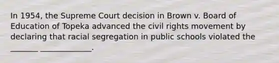 In 1954, the Supreme Court decision in Brown v. Board of Education of Topeka advanced <a href='https://www.questionai.com/knowledge/kwq766eC44-the-civil-rights-movement' class='anchor-knowledge'>the civil rights movement</a> by declaring that racial segregation in public schools violated the _______ _____________.