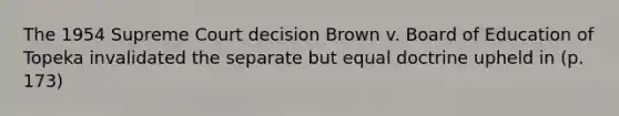 The 1954 Supreme Court decision Brown v. Board of Education of Topeka invalidated the separate but equal doctrine upheld in (p. 173)