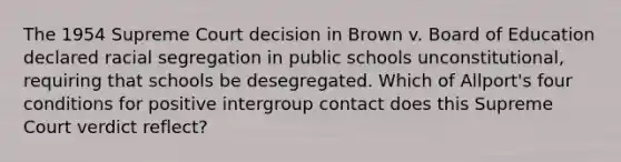 The 1954 Supreme Court decision in Brown v. Board of Education declared racial segregation in public schools unconstitutional, requiring that schools be desegregated. Which of Allport's four conditions for positive intergroup contact does this Supreme Court verdict reflect?