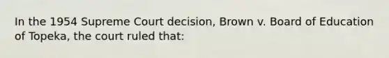 In the 1954 Supreme Court decision, Brown v. Board of Education of Topeka, the court ruled that: