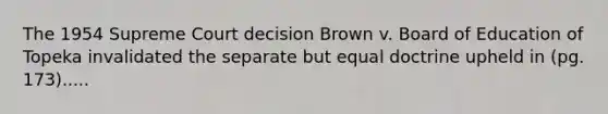 The 1954 Supreme Court decision Brown v. Board of Education of Topeka invalidated the separate but equal doctrine upheld in (pg. 173).....