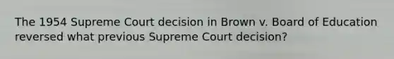 The 1954 Supreme Court decision in Brown v. Board of Education reversed what previous Supreme Court decision?