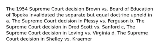 The 1954 Supreme Court decision Brown vs. Board of Education of Topeka invalidated the separate but equal doctrine upheld in a. The Supreme Court decision in Plessy vs. Ferguson b. The Supreme Court decision in Dred Scott vs. Sanford c, The Supreme Court decision in Loving vs. Virginia d. The Supreme Court decision in Shelley vs. Kraemer