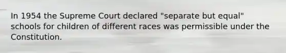 In 1954 the Supreme Court declared "separate but equal" schools for children of different races was permissible under the Constitution.
