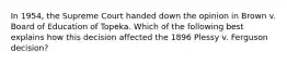 In 1954, the Supreme Court handed down the opinion in Brown v. Board of Education of Topeka. Which of the following best explains how this decision affected the 1896 Plessy v. Ferguson decision?