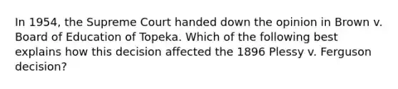 In 1954, the Supreme Court handed down the opinion in Brown v. Board of Education of Topeka. Which of the following best explains how this decision affected the 1896 Plessy v. Ferguson decision?