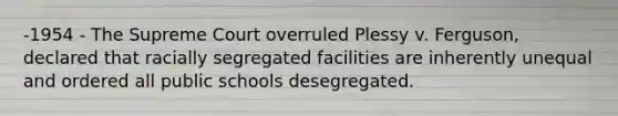 -1954 - The Supreme Court overruled Plessy v. Ferguson, declared that racially segregated facilities are inherently unequal and ordered all public schools desegregated.