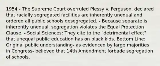 1954 - The Supreme Court overruled Plessy v. Ferguson, declared that racially segregated facilities are inherently unequal and ordered all public schools desegregated. - Because separate is inherently unequal, segregation violates the Equal Protection Clause. - Social Sciences: They cite to the "detrimental effect" that unequal public education has on black kids. Bottom Line: Original public understanding- as evidenced by large majorities in Congress- believed that 14th Amendment forbade segregation of schools.