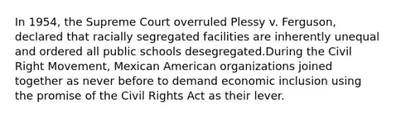 In 1954, the Supreme Court overruled Plessy v. Ferguson, declared that racially segregated facilities are inherently unequal and ordered all public schools desegregated.During the Civil Right Movement, Mexican American organizations joined together as never before to demand economic inclusion using the promise of the Civil Rights Act as their lever.