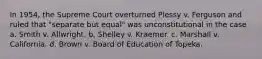 In 1954, the Supreme Court overturned Plessy v. Ferguson and ruled that "separate but equal" was unconstitutional in the case a. Smith v. Allwright. b. Shelley v. Kraemer. c. Marshall v. California. d. Brown v. Board of Education of Topeka.