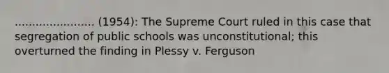 ....................... (1954): The Supreme Court ruled in this case that segregation of public schools was unconstitutional; this overturned the finding in Plessy v. Ferguson