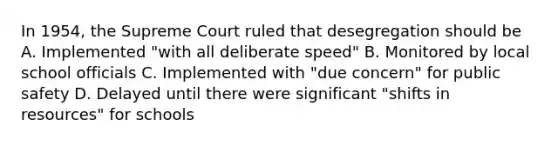 In 1954, the Supreme Court ruled that desegregation should be A. Implemented "with all deliberate speed" B. Monitored by local school officials C. Implemented with "due concern" for public safety D. Delayed until there were significant "shifts in resources" for schools