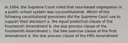 In 1954, the Supreme Court ruled that race-based segregation in a public school system was unconstitutional. Which of the following constitutional provisions did the Supreme Court use to support their decision? a. the equal protection clause of the Fourteenth Amendment b. the due process clause of the Fourteenth Amendment c. the free exercise clause of the First Amendment d. the due process clause of the Fifth Amendment