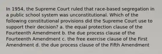 In 1954, the Supreme Court ruled that race-based segregation in a public school system was unconstitutional. Which of the following constitutional provisions did the Supreme Court use to support their decision? a. the equal protection clause of the Fourteenth Amendment b. the due process clause of the Fourteenth Amendment c. the free exercise clause of the First Amendment d. the due process clause of the Fifth Amendment