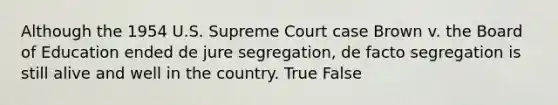 Although the 1954 U.S. Supreme Court case Brown v. the Board of Education ended de jure segregation, de facto segregation is still alive and well in the country. True False