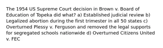 The 1954 US Supreme Court decision in Brown v. Board of Education of Topeka did what? a) Established judicial review b) Legalized abortion during the first trimester in all 50 states c) Overturned Plessy v. Ferguson and removed the legal supports for segregated schools nationwide d) Overturned Citizens United v. FEC