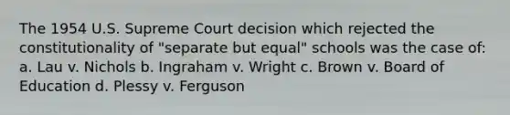 The 1954 U.S. Supreme Court decision which rejected the constitutionality of "separate but equal" schools was the case of: a. Lau v. Nichols b. Ingraham v. Wright c. Brown v. Board of Education d. Plessy v. Ferguson