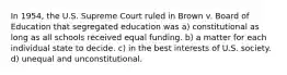 In 1954, the U.S. Supreme Court ruled in Brown v. Board of Education that segregated education was a) constitutional as long as all schools received equal funding. b) a matter for each individual state to decide. c) in the best interests of U.S. society. d) unequal and unconstitutional.