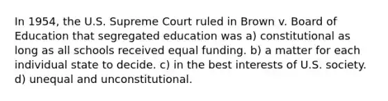 In 1954, the U.S. Supreme Court ruled in Brown v. Board of Education that segregated education was a) constitutional as long as all schools received equal funding. b) a matter for each individual state to decide. c) in the best interests of U.S. society. d) unequal and unconstitutional.