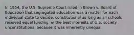 In 1954, the U.S. Supreme Court ruled in Brown v. Board of Education that segregated education was a matter for each individual state to decide. constitutional as long as all schools received equal funding. in the best interests of U.S. society. unconstitutional because it was inherently unequal.