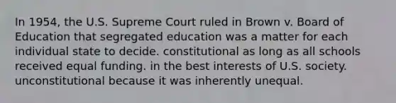 In 1954, the U.S. Supreme Court ruled in Brown v. Board of Education that segregated education was a matter for each individual state to decide. constitutional as long as all schools received equal funding. in the best interests of U.S. society. unconstitutional because it was inherently unequal.