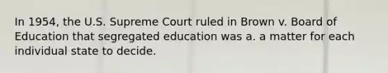 In 1954, the U.S. Supreme Court ruled in Brown v. Board of Education that segregated education was a. a matter for each individual state to decide.