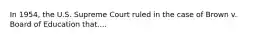 In 1954, the U.S. Supreme Court ruled in the case of Brown v. Board of Education that....