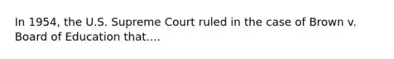 In 1954, the U.S. Supreme Court ruled in the case of Brown v. Board of Education that....