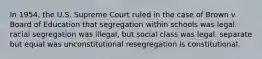 In 1954, the U.S. Supreme Court ruled in the case of Brown v. Board of Education that segregation within schools was legal. racial segregation was illegal, but social class was legal. separate but equal was unconstitutional resegregation is constitutional.