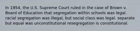 In 1954, the U.S. Supreme Court ruled in the case of Brown v. Board of Education that segregation within schools was legal. racial segregation was illegal, but social class was legal. separate but equal was unconstitutional resegregation is constitutional.