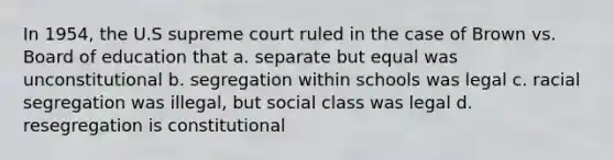 In 1954, the U.S supreme court ruled in the case of Brown vs. Board of education that a. separate but equal was unconstitutional b. segregation within schools was legal c. racial segregation was illegal, but social class was legal d. resegregation is constitutional