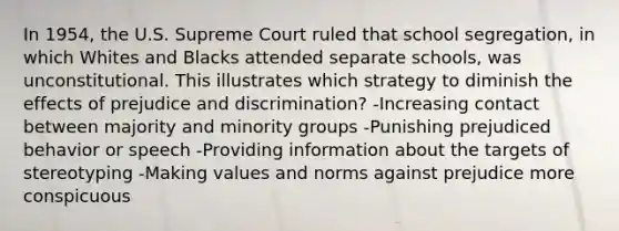 In 1954, the U.S. Supreme Court ruled that school segregation, in which Whites and Blacks attended separate schools, was unconstitutional. This illustrates which strategy to diminish the effects of prejudice and discrimination? -Increasing contact between majority and minority groups -Punishing prejudiced behavior or speech -Providing information about the targets of stereotyping -Making values and norms against prejudice more conspicuous