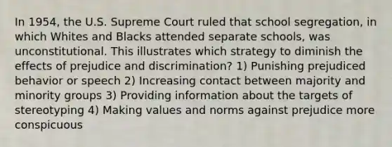 In 1954, the U.S. Supreme Court ruled that school segregation, in which Whites and Blacks attended separate schools, was unconstitutional. This illustrates which strategy to diminish the effects of prejudice and discrimination? 1) Punishing prejudiced behavior or speech 2) Increasing contact between majority and minority groups 3) Providing information about the targets of stereotyping 4) Making values and norms against prejudice more conspicuous