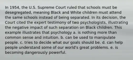 In 1954, the U.S. Supreme Court ruled that schools must be desegregated, meaning Black and White children must attend the same schools instead of being separated. In its decision, the Court cited the expert testimony of two psychologists, illustrating the negative impact of such separation on Black children. This example illustrates that psychology a. is nothing more than common sense and intuition. b. can be used to manipulate people. c. tries to decide what our goals should be. d. can help people understand some of our world's great problems. e. is becoming dangerously powerful.