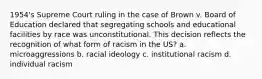 1954's Supreme Court ruling in the case of Brown v. Board of Education declared that segregating schools and educational facilities by race was unconstitutional. This decision reflects the recognition of what form of racism in the US? a. microaggressions b. racial ideology c. institutional racism d. individual racism