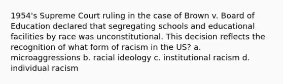 1954's Supreme Court ruling in the case of Brown v. Board of Education declared that segregating schools and educational facilities by race was unconstitutional. This decision reflects the recognition of what form of racism in the US? a. microaggressions b. racial ideology c. institutional racism d. individual racism