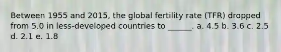 Between 1955 and 2015, the global fertility rate (TFR) dropped from 5.0 in less-developed countries to ______. a. 4.5 b. 3.6 c. 2.5 d. 2.1 e. 1.8