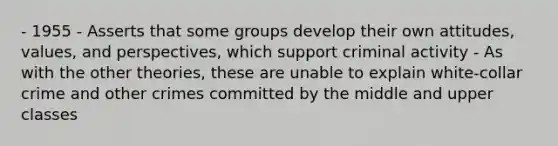 - 1955 - Asserts that some groups develop their own attitudes, values, and perspectives, which support criminal activity - As with the other theories, these are unable to explain white-collar crime and other crimes committed by the middle and upper classes