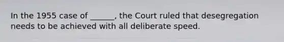 In the 1955 case of ______, the Court ruled that desegregation needs to be achieved with all deliberate speed.