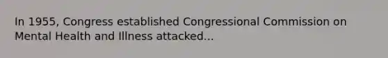 In 1955, Congress established Congressional Commission on Mental Health and Illness attacked...