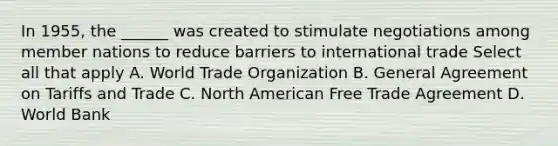 In 1955, the ______ was created to stimulate negotiations among member nations to reduce barriers to international trade Select all that apply A. World Trade Organization B. General Agreement on Tariffs and Trade C. North American Free Trade Agreement D. World Bank