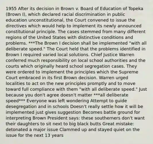 1955 After its decision in Brown v. Board of Education of Topeka (Brown I), which declared racial discrimination in public education unconstitutional, the Court convened to issue the directives which would help to implement its newly announced constitutional principle. The cases stemmed from many different regions of the United States with distinctive conditions and problems. ***The Brown I decision shall be implemented "with all deliberate speed." The Court held that the problems identified in Brown I required varied local solutions. Chief Justice Warren conferred much responsibility on local school authorities and the courts which originally heard school segregation cases. They were ordered to implement the principles which the Supreme Court embraced in its first Brown decision. Warren urged localities to act on the new principles promptly and to move toward full compliance with them "with all deliberate speed." Just because you don't agree doesn't matter ***all deliberate speed*** Everyone was left wondering Attempt to guide desegregation and in schools Doesn't really settle how it will be implemented just gives suggestion Becomes battle ground for interpreting Brown President says: these southerners don't want their daughters to sit next to big black butts Great mistake: detonated a major issue Clammed up and stayed quiet on the issue for the next 13 years