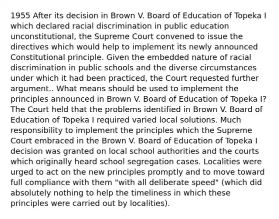 1955 After its decision in Brown V. Board of Education of Topeka I which declared racial discrimination in public education unconstitutional, the Supreme Court convened to issue the directives which would help to implement its newly announced Constitutional principle. Given the embedded nature of racial discrimination in public schools and the diverse circumstances under which it had been practiced, the Court requested further argument.. What means should be used to implement the principles announced in Brown V. Board of Education of Topeka I? The Court held that the problems identified in Brown V. Board of Education of Topeka I required varied local solutions. Much responsibility to implement the principles which the Supreme Court embraced in the Brown V. Board of Education of Topeka I decision was granted on local school authorities and the courts which originally heard school segregation cases. Localities were urged to act on the new principles promptly and to move toward full compliance with them "with all deliberate speed" (which did absolutely nothing to help the timeliness in which these principles were carried out by localities).